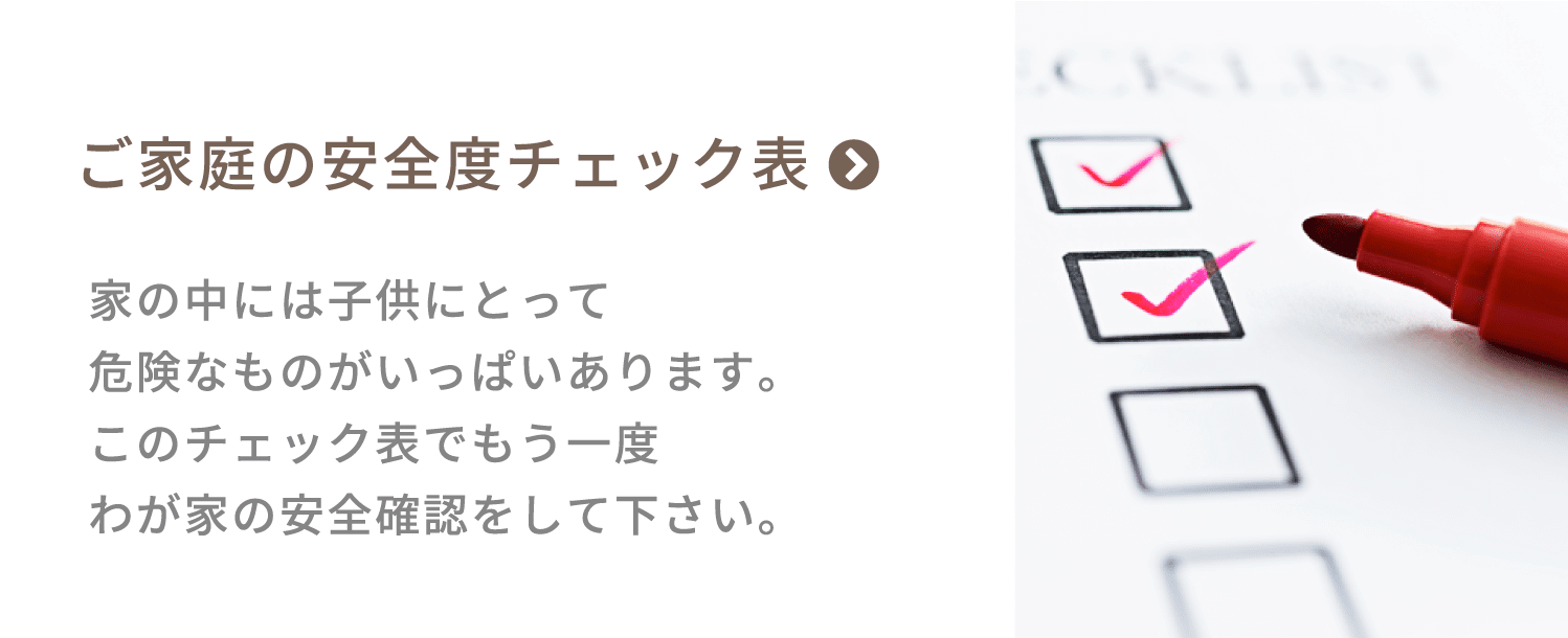 ご家庭の安全度チェック表　家の中には子供にとって危険なものがいっぱいあります。このチェック表でもう一度わが家の安全確認をして下さい。