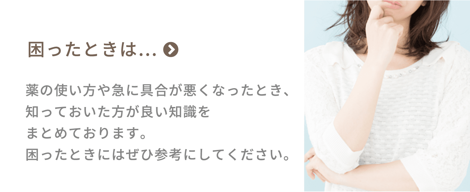 困ったときは…　薬の使い方や急に具合が悪くなったとき、知っておいた方が良い知識をまとめております。困ったときにはぜひ参考にしてください。