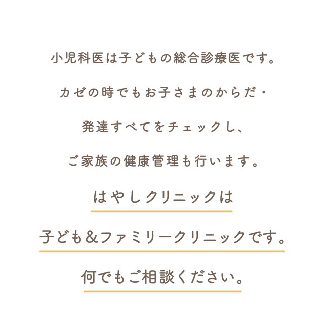 カゼの時でもお子さまのからだ・発達すべてをチェックしています小児科医は子どもの総合診療医ですそしてご家族の健康管理も行いますはやしクリニックは子ども＆ファミリークリニックです何でもご相談ください