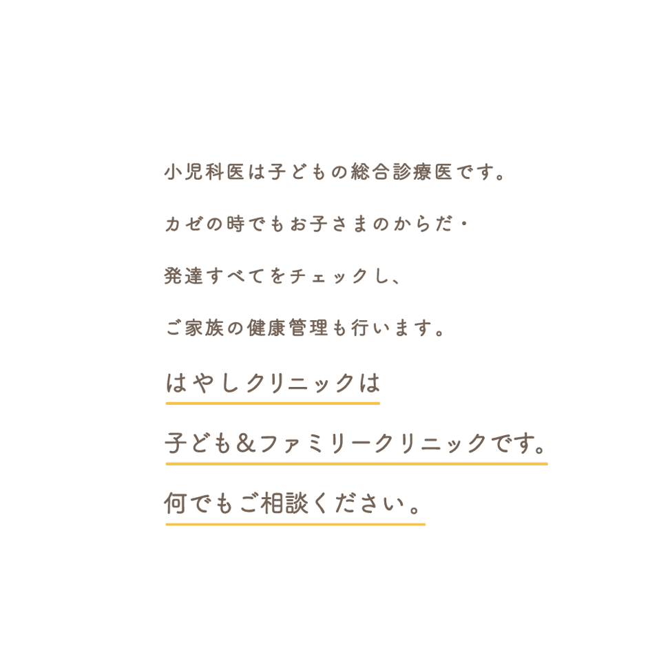 カゼの時でもお子さまのからだ・発達すべてをチェックしています小児科医は子どもの総合診療医ですそしてご家族の健康管理も行いますはやしクリニックは子ども＆ファミリークリニックです何でもご相談ください